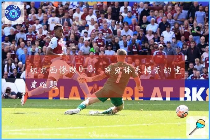 切尔西惨败0-3：评分体系揭示的重建难题