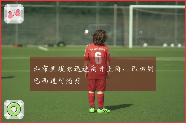 加布里埃尔迅速离开上海，已回到巴西进行治疗