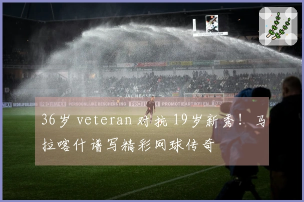 36岁 veteran 对抗 19岁新秀！马拉喀什谱写精彩网球传奇