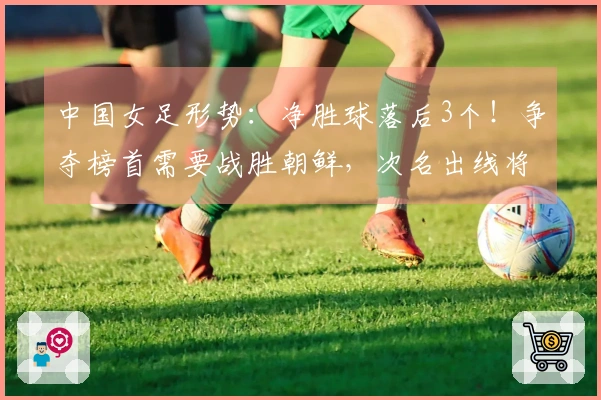 中国女足形势：净胜球落后3个！争夺榜首需要战胜朝鲜，次名出线将面临两大强敌