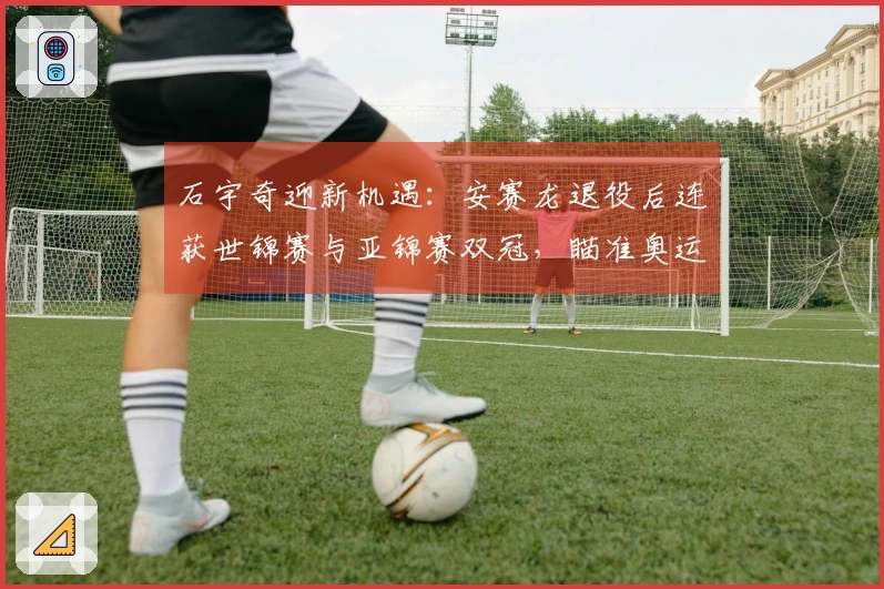 石宇奇迎新机遇：安赛龙退役后连获世锦赛与亚锦赛双冠，瞄准奥运金牌