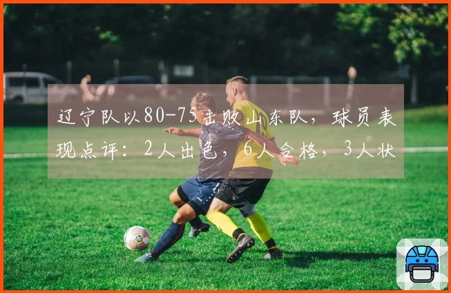 辽宁队以80-75击败山东队，球员表现点评：2人出色，6人合格，3人状态不佳