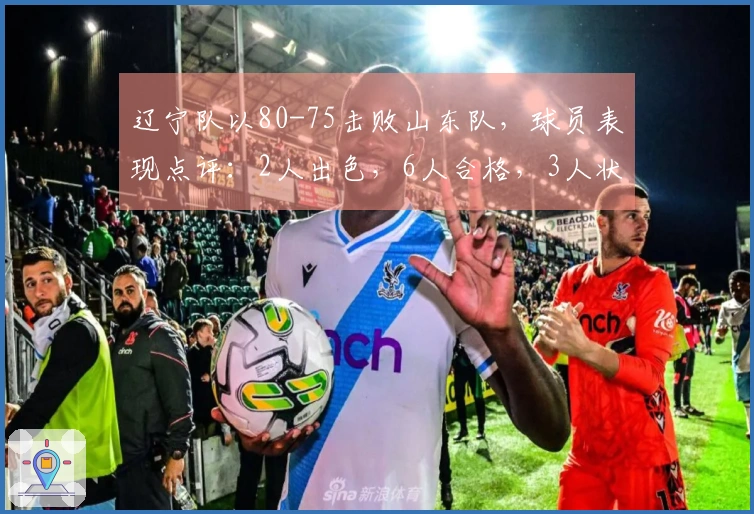 辽宁队以80-75击败山东队，球员表现点评：2人出色，6人合格，3人状态不佳