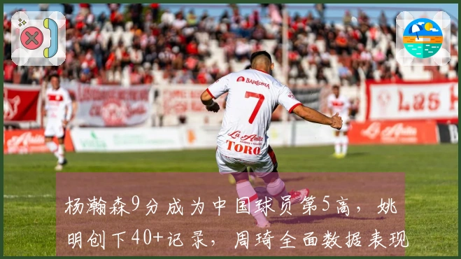 杨瀚森9分成为中国球员第5高，姚明创下40+记录，周琦全面数据表现