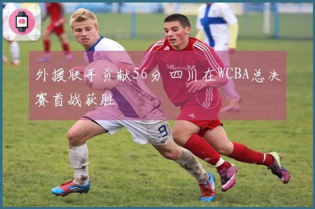 外援联手贡献56分 四川在WCBA总决赛首战获胜