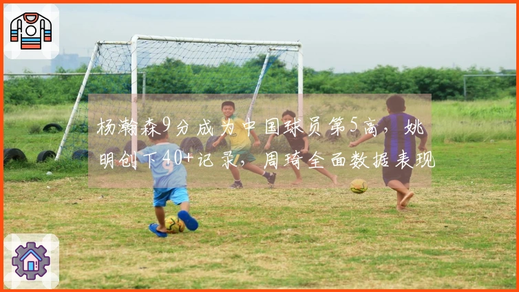 杨瀚森9分成为中国球员第5高，姚明创下40+记录，周琦全面数据表现