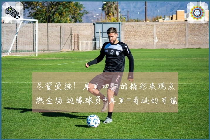 尽管受挫！库里回归的精彩表现点燃全场 边缘球员+库里=奇迹的可能性