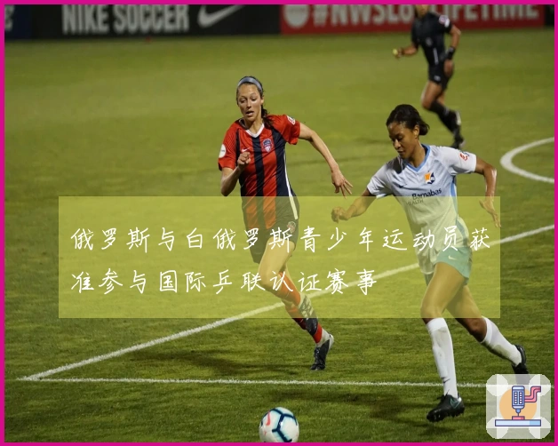 俄罗斯与白俄罗斯青少年运动员获准参与国际乒联认证赛事