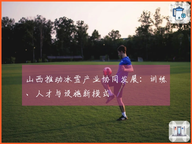 山西推动冰雪产业协同发展：训练、人才与设施新模式