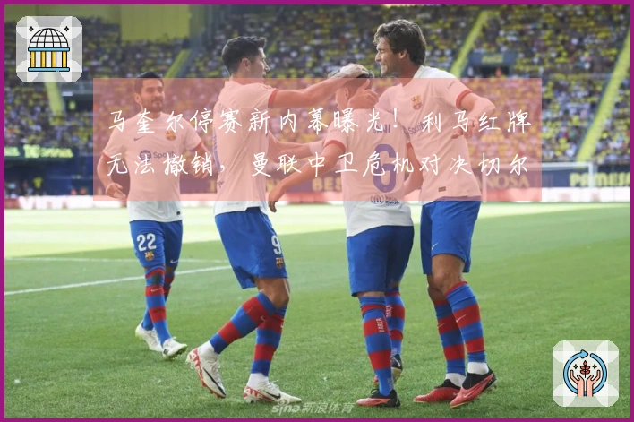 马奎尔停赛新内幕曝光！利马红牌无法撤销，曼联中卫危机对决切尔西